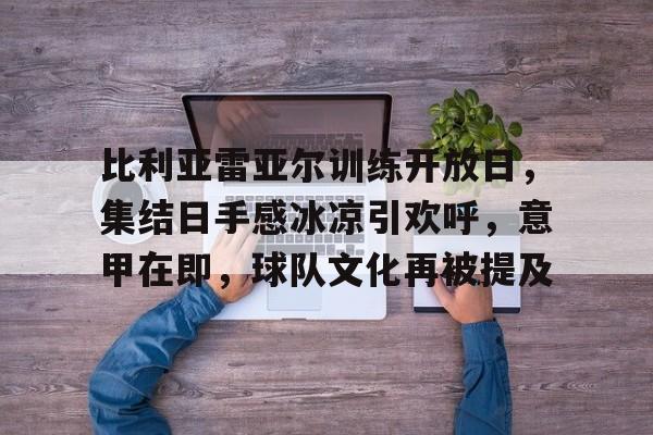 比利亚雷亚尔训练开放日，集结日手感冰凉引欢呼，意甲在即，球队文化再被提及的简单介绍-九游娱乐