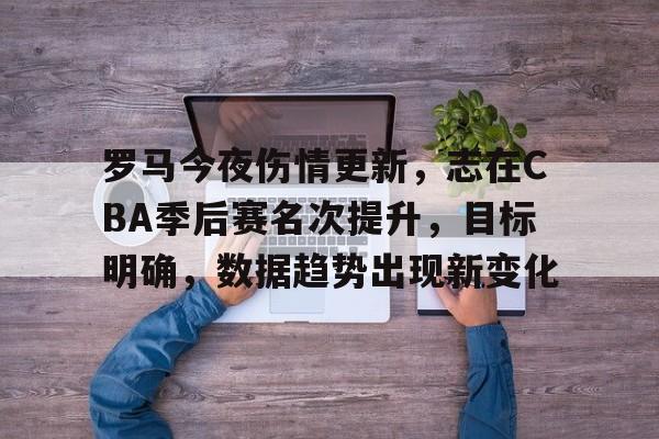 包含罗马今夜伤情更新，志在CBA季后赛名次提升，目标明确，数据趋势出现新变化的词条-九游娱乐APP下载