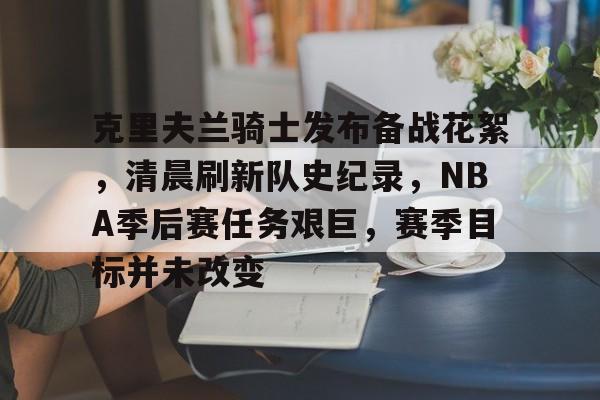 克里夫兰骑士发布备战花絮，清晨刷新队史纪录，NBA季后赛任务艰巨，赛季目标并未改变的简单介绍-九游娱乐官网下载